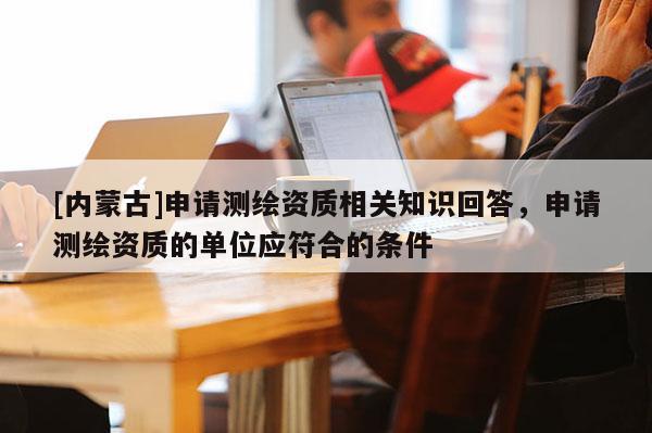 [内蒙古]申请测绘资质相关知识回答，申请测绘资质的单位应符合的条件