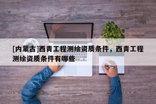[内蒙古]西青工程测绘资质条件，西青工程测绘资质条件有哪些