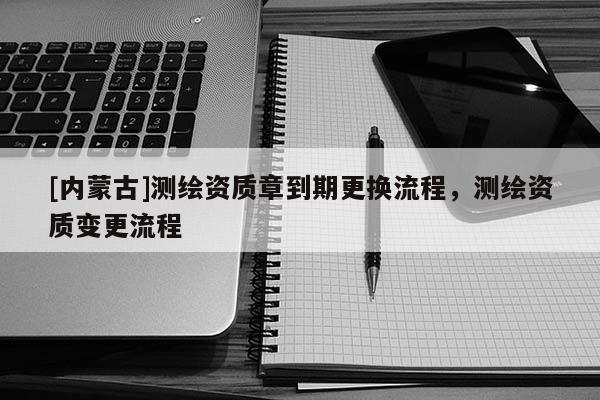 [内蒙古]测绘资质章到期更换流程，测绘资质变更流程