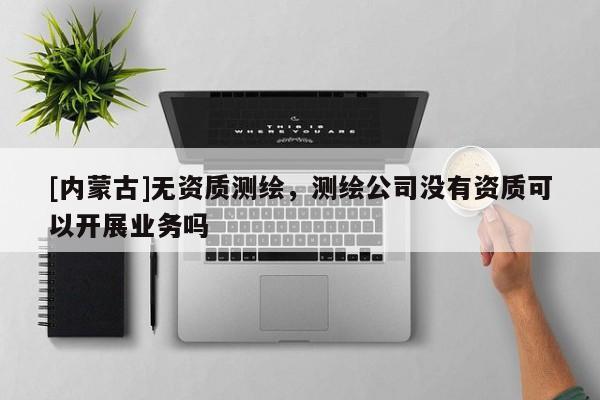[内蒙古]无资质测绘，测绘公司没有资质可以开展业务吗