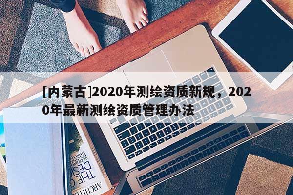 [内蒙古]2020年测绘资质新规，2020年最新测绘资质管理办法
