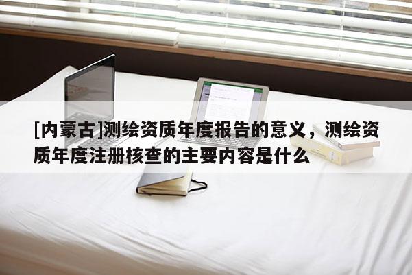 [内蒙古]测绘资质年度报告的意义，测绘资质年度注册核查的主要内容是什么