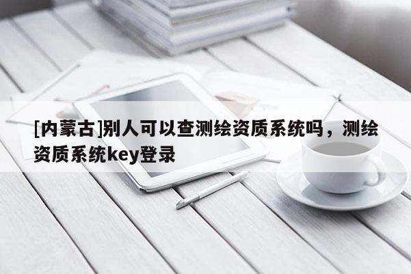 [内蒙古]别人可以查测绘资质系统吗，测绘资质系统key登录