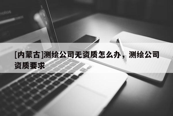 [内蒙古]测绘公司无资质怎么办，测绘公司资质要求