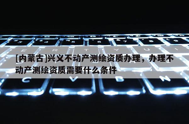 [内蒙古]兴义不动产测绘资质办理，办理不动产测绘资质需要什么条件