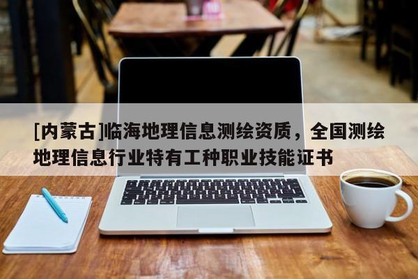 [内蒙古]临海地理信息测绘资质，全国测绘地理信息行业特有工种职业技能证书