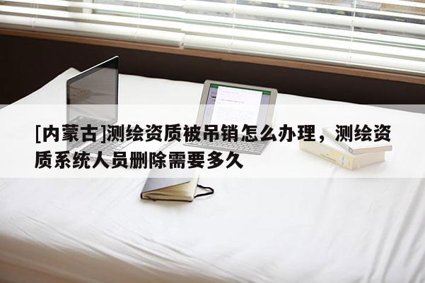 [内蒙古]测绘资质被吊销怎么办理，测绘资质系统人员删除需要多久