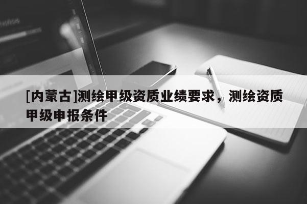 [内蒙古]测绘甲级资质业绩要求，测绘资质甲级申报条件