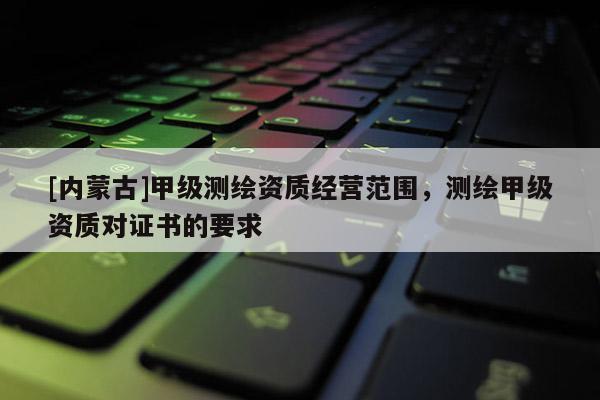 [内蒙古]甲级测绘资质经营范围，测绘甲级资质对证书的要求