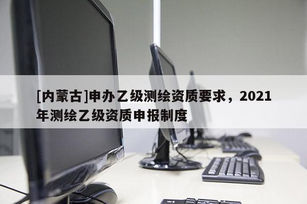 [内蒙古]申办乙级测绘资质要求，2021年测绘乙级资质申报制度