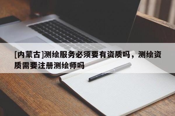 [内蒙古]测绘服务必须要有资质吗，测绘资质需要注册测绘师吗