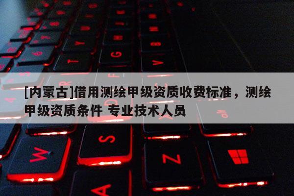 [内蒙古]借用测绘甲级资质收费标准，测绘甲级资质条件 专业技术人员