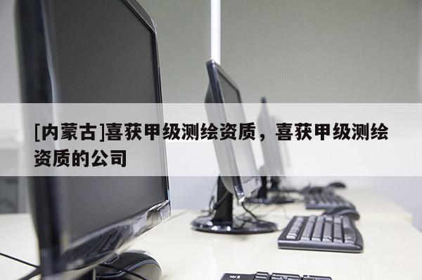 [内蒙古]喜获甲级测绘资质，喜获甲级测绘资质的公司