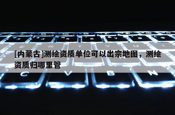 [内蒙古]测绘资质单位可以出宗地图，测绘资质归哪里管