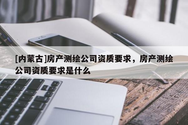 [内蒙古]房产测绘公司资质要求，房产测绘公司资质要求是什么
