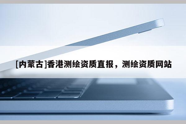 [内蒙古]香港测绘资质直报，测绘资质网站