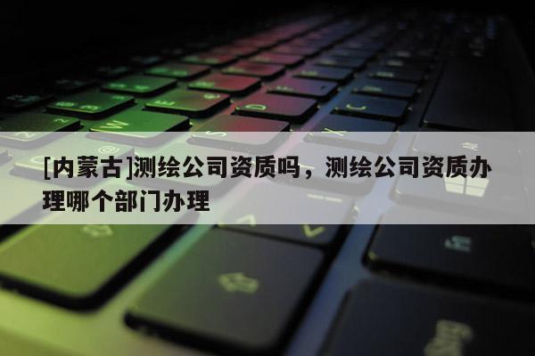 [内蒙古]测绘公司资质吗，测绘公司资质办理哪个部门办理