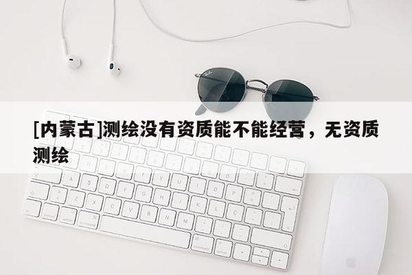 [内蒙古]测绘没有资质能不能经营，无资质测绘