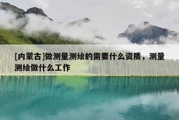 [内蒙古]做测量测绘的需要什么资质，测量测绘做什么工作