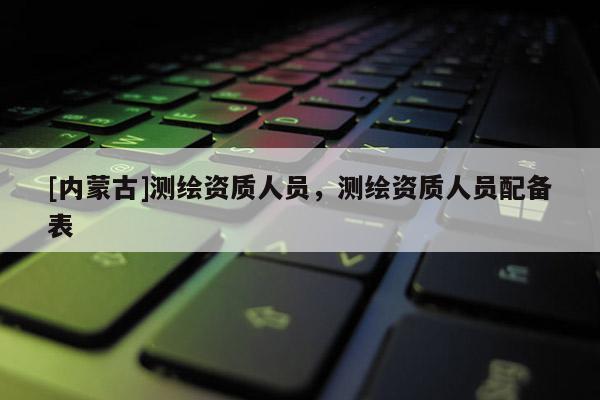 [内蒙古]测绘资质人员，测绘资质人员配备表
