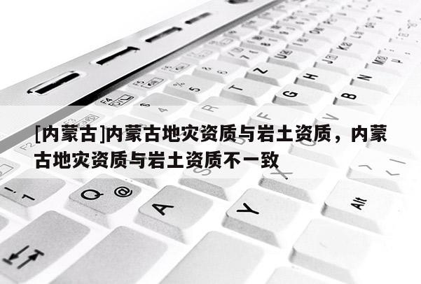 [内蒙古]内蒙古地灾资质与岩土资质，内蒙古地灾资质与岩土资质不一致