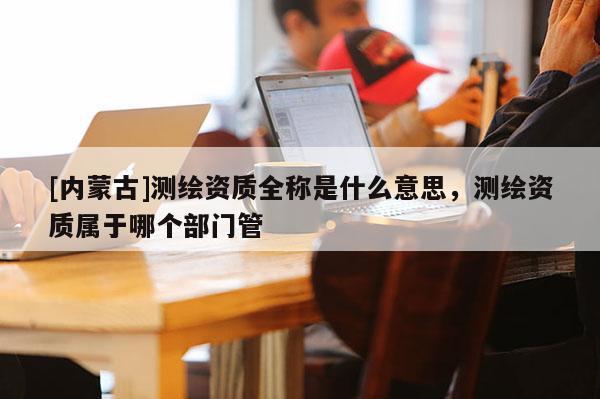 [内蒙古]测绘资质全称是什么意思，测绘资质属于哪个部门管