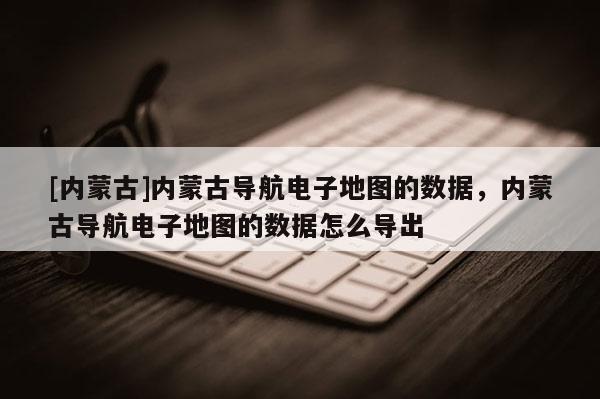 [内蒙古]内蒙古导航电子地图的数据，内蒙古导航电子地图的数据怎么导出