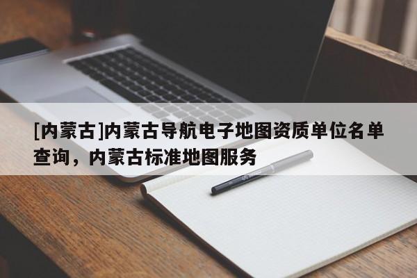 [内蒙古]内蒙古导航电子地图资质单位名单查询，内蒙古标准地图服务