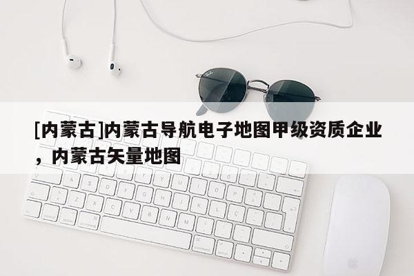 [内蒙古]内蒙古导航电子地图甲级资质企业，内蒙古矢量地图