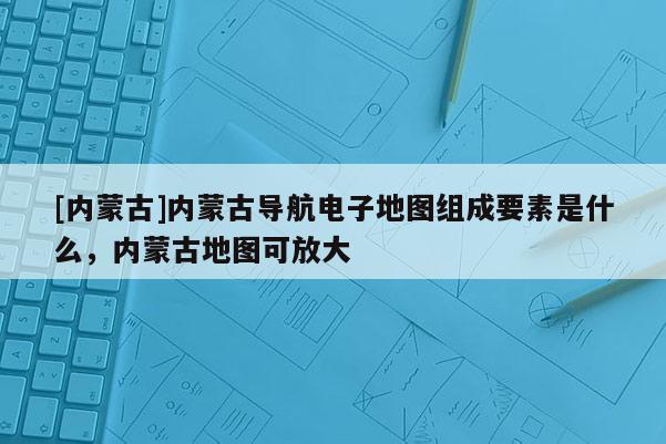 [内蒙古]内蒙古导航电子地图组成要素是什么，内蒙古地图可放大