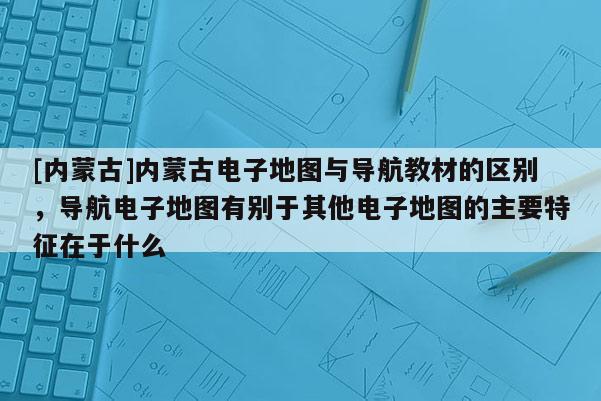 [内蒙古]内蒙古电子地图与导航教材的区别，导航电子地图有别于其他电子地图的主要特征在于什么