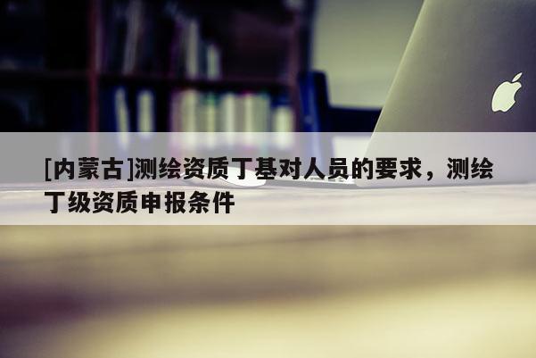 [内蒙古]测绘资质丁基对人员的要求，测绘丁级资质申报条件