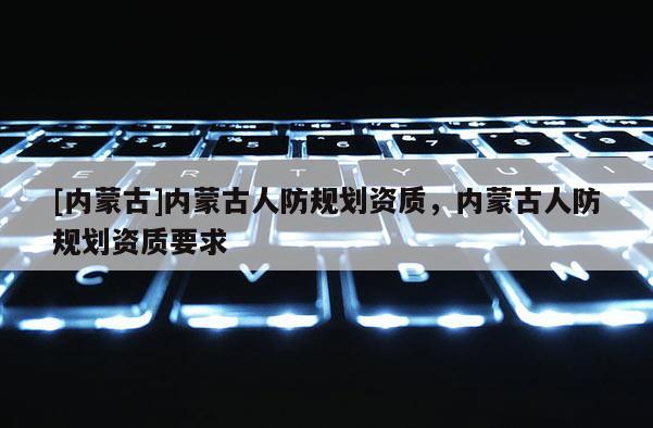 [内蒙古]内蒙古人防规划资质，内蒙古人防规划资质要求