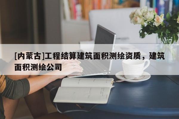 [内蒙古]工程结算建筑面积测绘资质，建筑面积测绘公司