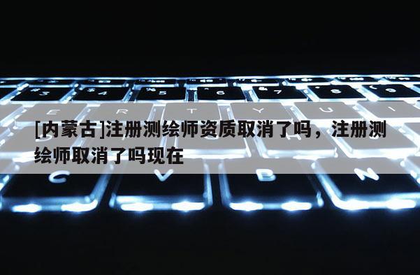 [内蒙古]注册测绘师资质取消了吗，注册测绘师取消了吗现在