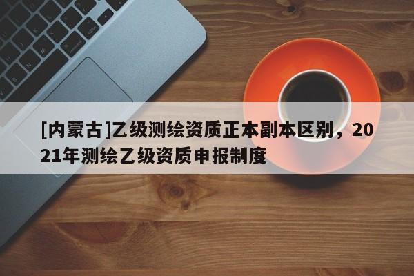 [内蒙古]乙级测绘资质正本副本区别，2021年测绘乙级资质申报制度