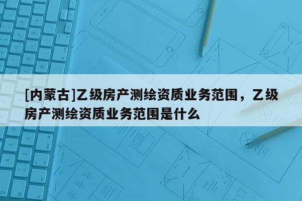 [内蒙古]乙级房产测绘资质业务范围，乙级房产测绘资质业务范围是什么