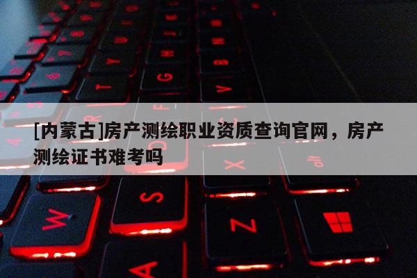 [内蒙古]房产测绘职业资质查询官网，房产测绘证书难考吗