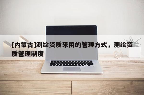 [内蒙古]测绘资质采用的管理方式，测绘资质管理制度