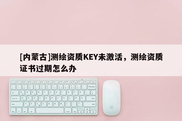 [内蒙古]测绘资质KEY未激活，测绘资质证书过期怎么办