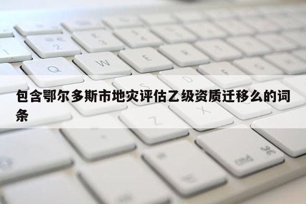 包含鄂尔多斯市地灾评估乙级资质迁移么的词条