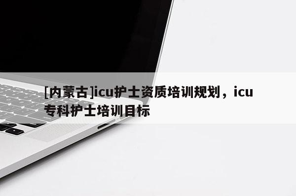 [内蒙古]icu护士资质培训规划，icu专科护士培训目标
