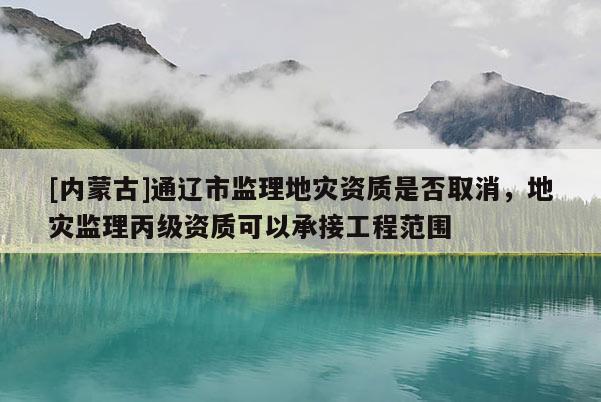 [内蒙古]通辽市监理地灾资质是否取消，地灾监理丙级资质可以承接工程范围