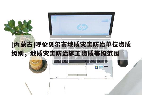 [内蒙古]呼伦贝尔市地质灾害防治单位资质级别，地质灾害防治施工资质等级范围