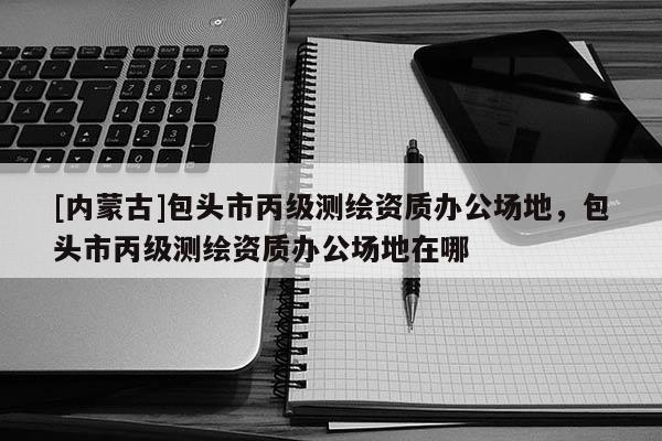 [内蒙古]包头市丙级测绘资质办公场地，包头市丙级测绘资质办公场地在哪