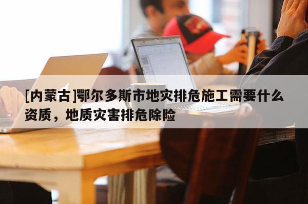 [内蒙古]鄂尔多斯市地灾排危施工需要什么资质，地质灾害排危除险
