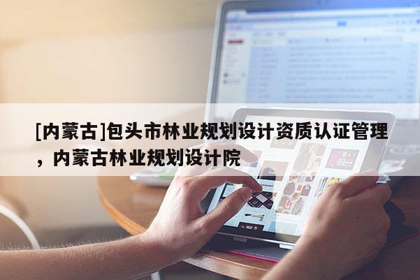 [内蒙古]包头市林业规划设计资质认证管理，内蒙古林业规划设计院