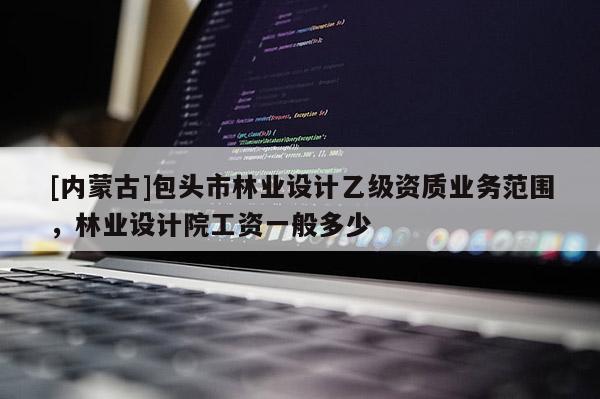 [内蒙古]包头市林业设计乙级资质业务范围，林业设计院工资一般多少