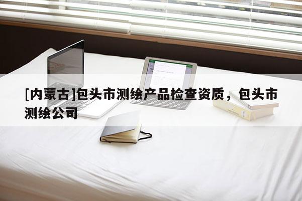 [内蒙古]包头市测绘产品检查资质，包头市测绘公司