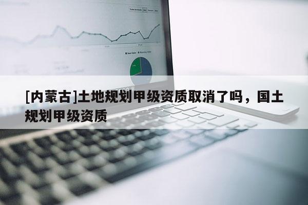 [内蒙古]土地规划甲级资质取消了吗，国土规划甲级资质